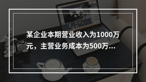 某企业本期营业收入为1000万元，主营业务成本为500万元，