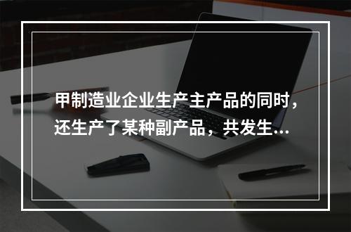 甲制造业企业生产主产品的同时，还生产了某种副产品，共发生生产