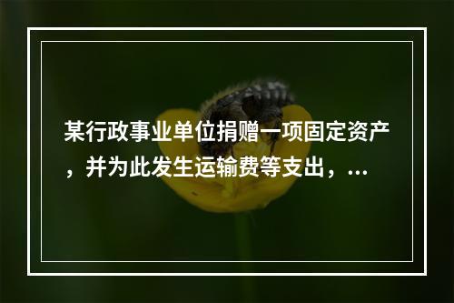 某行政事业单位捐赠一项固定资产，并为此发生运输费等支出，则在