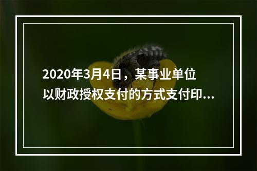 2020年3月4日，某事业单位以财政授权支付的方式支付印刷费