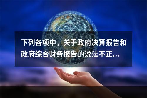 下列各项中，关于政府决算报告和政府综合财务报告的说法不正确的