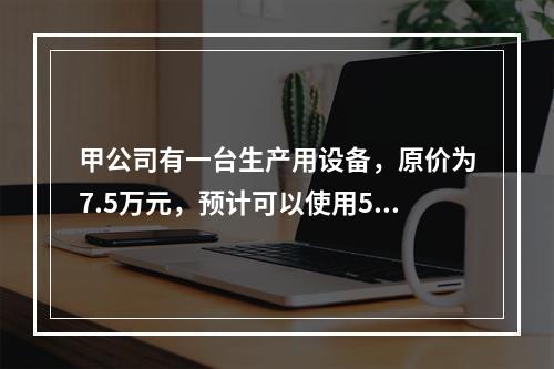 甲公司有一台生产用设备，原价为7.5万元，预计可以使用5年，