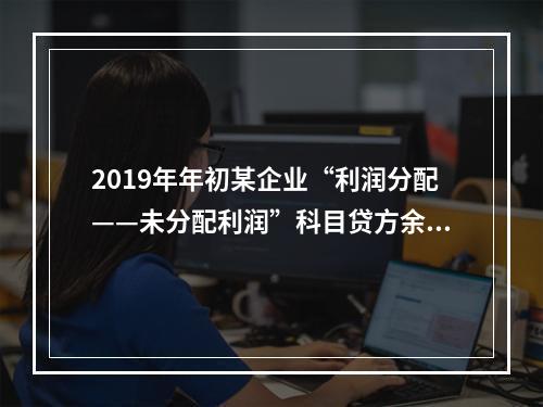 2019年年初某企业“利润分配——未分配利润”科目贷方余额为