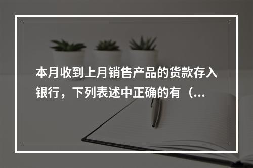 本月收到上月销售产品的货款存入银行，下列表述中正确的有（ ）