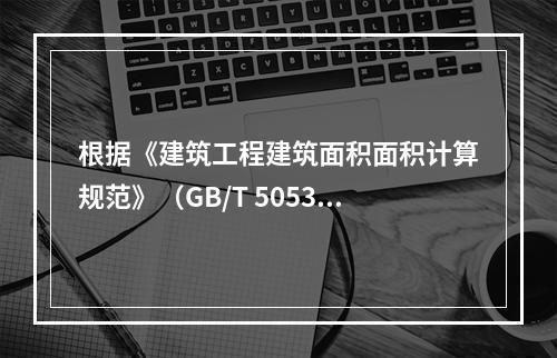 根据《建筑工程建筑面积面积计算规范》（GB/T 505353