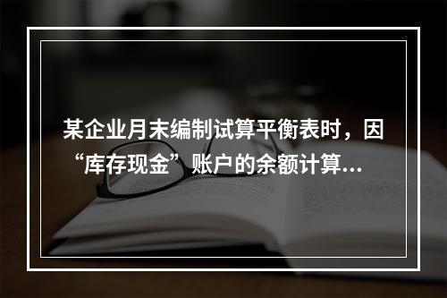 某企业月末编制试算平衡表时，因“库存现金”账户的余额计算不正