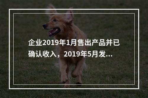 企业2019年1月售出产品并已确认收入，2019年5月发生销