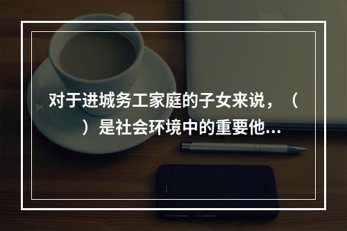 对于进城务工家庭的子女来说，（　　）是社会环境中的重要他人，