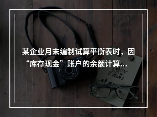 某企业月末编制试算平衡表时，因“库存现金”账户的余额计算不正