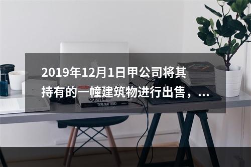 2019年12月1日甲公司将其持有的一幢建筑物进行出售，该建