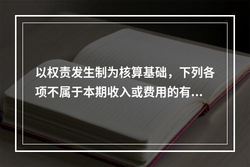 以权责发生制为核算基础，下列各项不属于本期收入或费用的有（