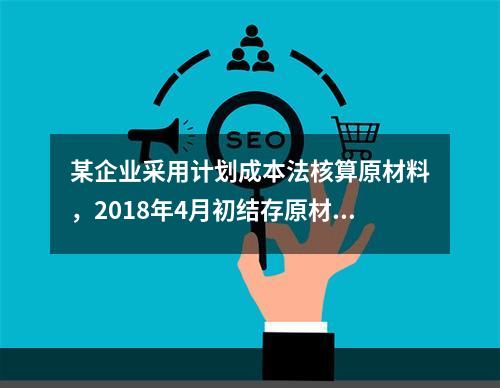 某企业采用计划成本法核算原材料，2018年4月初结存原材料计