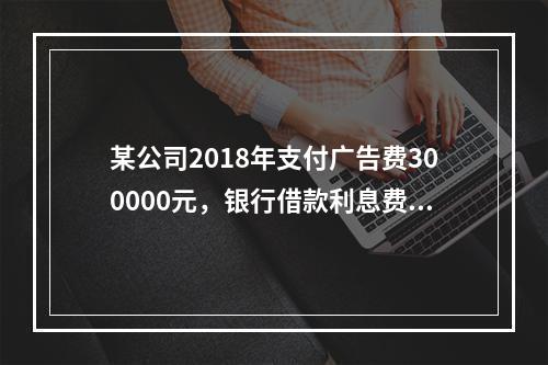 某公司2018年支付广告费300000元，银行借款利息费用2