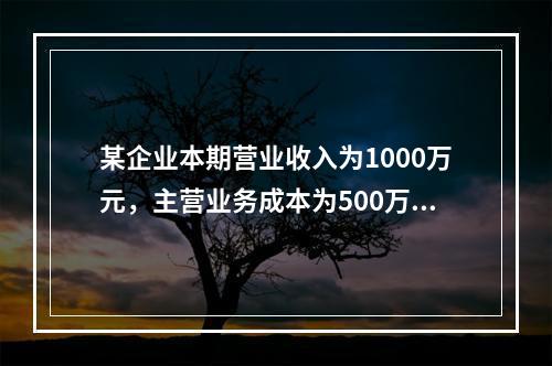 某企业本期营业收入为1000万元，主营业务成本为500万元，