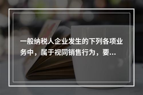 一般纳税人企业发生的下列各项业务中，属于视同销售行为，要计算