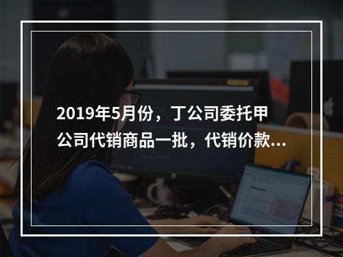 2019年5月份，丁公司委托甲公司代销商品一批，代销价款为3