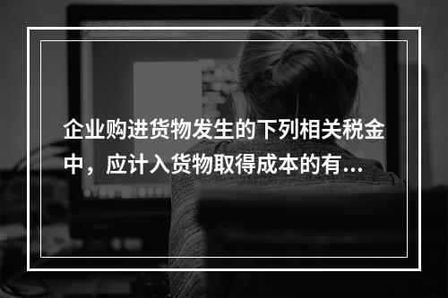 企业购进货物发生的下列相关税金中，应计入货物取得成本的有（　