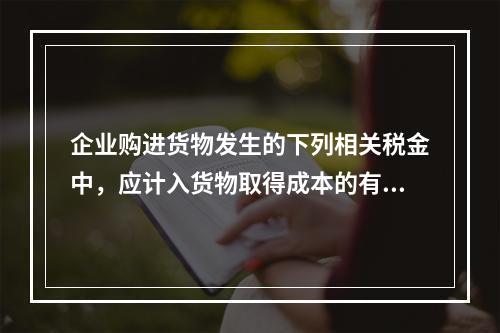 企业购进货物发生的下列相关税金中，应计入货物取得成本的有（　