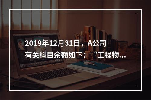 2019年12月31日，A公司有关科目余额如下：“工程物资”