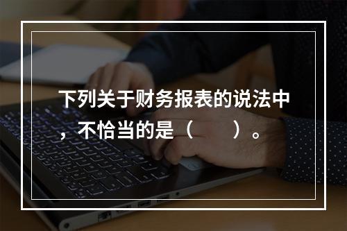 下列关于财务报表的说法中，不恰当的是（　　）。