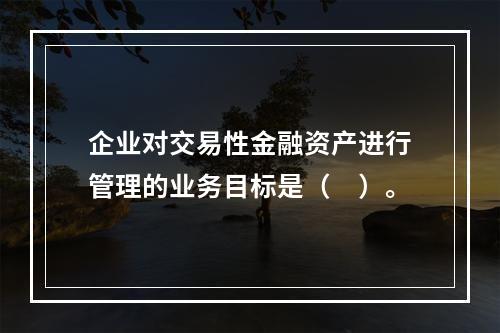 企业对交易性金融资产进行管理的业务目标是（　）。