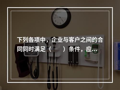 下列各项中，企业与客户之间的合同同时满足（　　）条件，应当在