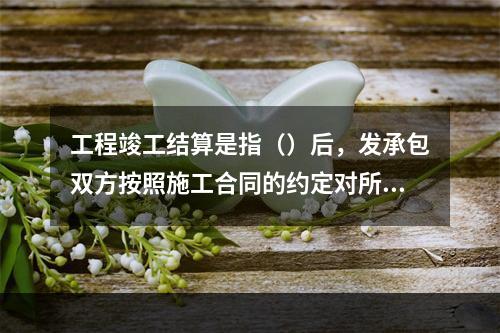 工程竣工结算是指（）后，发承包双方按照施工合同的约定对所完成