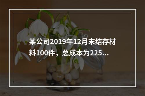 某公司2019年12月末结存材料100件，总成本为225万元