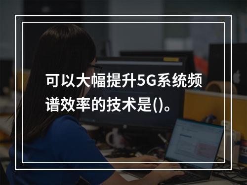 可以大幅提升5G系统频谱效率的技术是()。