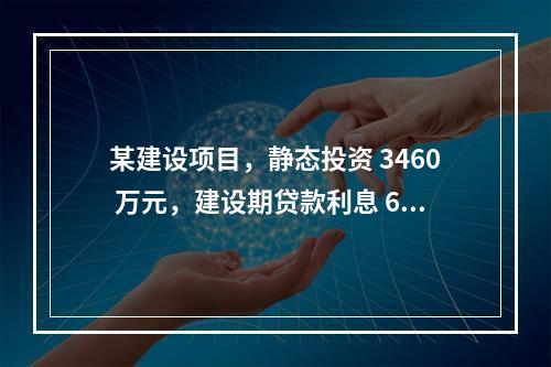 某建设项目，静态投资 3460 万元，建设期贷款利息 60