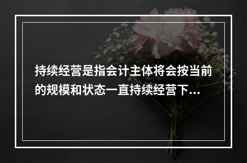 持续经营是指会计主体将会按当前的规模和状态一直持续经营下去，