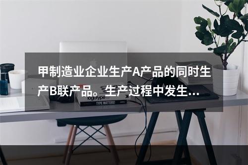 甲制造业企业生产A产品的同时生产B联产品。生产过程中发生联合