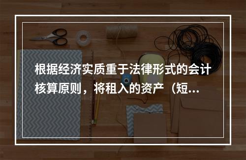 根据经济实质重于法律形式的会计核算原则，将租入的资产（短期租