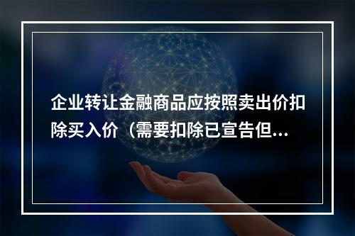 企业转让金融商品应按照卖出价扣除买入价（需要扣除已宣告但尚未