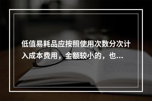 低值易耗品应按照使用次数分次计入成本费用，金额较小的，也可以