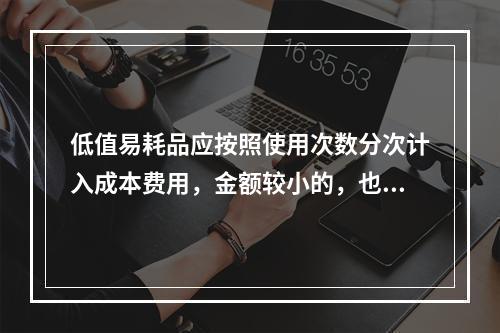 低值易耗品应按照使用次数分次计入成本费用，金额较小的，也可以