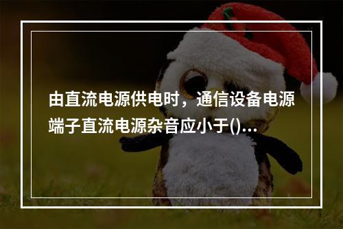 由直流电源供电时，通信设备电源端子直流电源杂音应小于()。