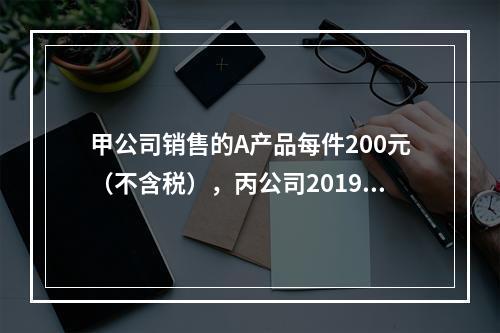 甲公司销售的A产品每件200元（不含税），丙公司2019年1