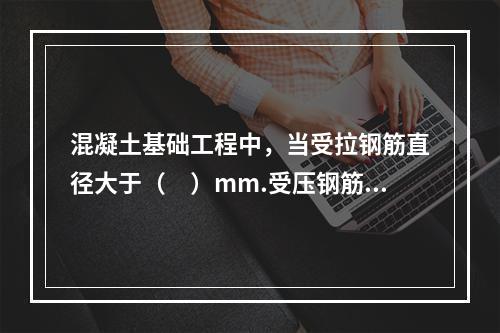 混凝土基础工程中，当受拉钢筋直径大于（　）mm.受压钢筋直径