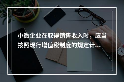 小微企业在取得销售收入时，应当按照现行增值税制度的规定计算应