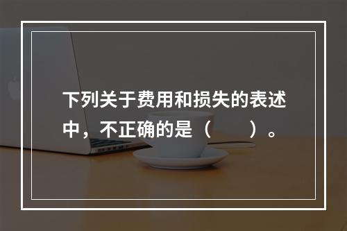 下列关于费用和损失的表述中，不正确的是（　　）。