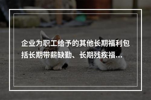 企业为职工给予的其他长期福利包括长期带薪缺勤、长期残疾福利、