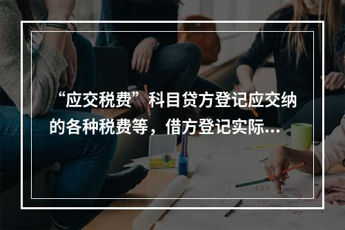 “应交税费”科目贷方登记应交纳的各种税费等，借方登记实际交纳