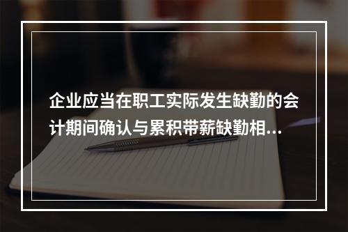 企业应当在职工实际发生缺勤的会计期间确认与累积带薪缺勤相关的