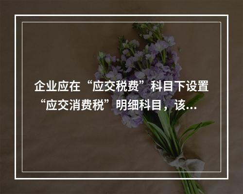 企业应在“应交税费”科目下设置“应交消费税”明细科目，该科目