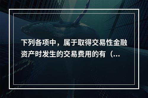 下列各项中，属于取得交易性金融资产时发生的交易费用的有（　）