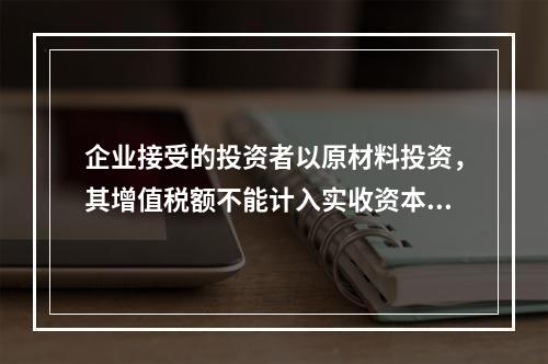 企业接受的投资者以原材料投资，其增值税额不能计入实收资本。（