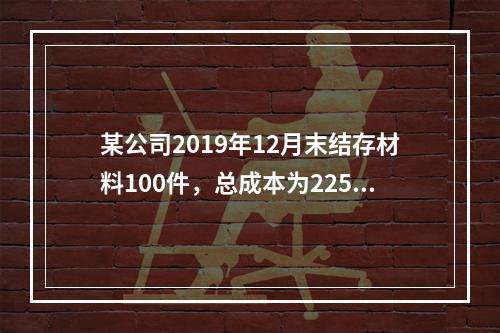 某公司2019年12月末结存材料100件，总成本为225万元