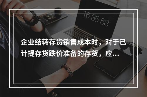 企业结转存货销售成本时，对于已计提存货跌价准备的存货，应借记