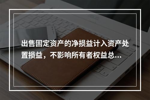 出售固定资产的净损益计入资产处置损益，不影响所有者权益总额的